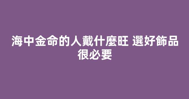 海中金命的人戴什麼旺 選好飾品很必要